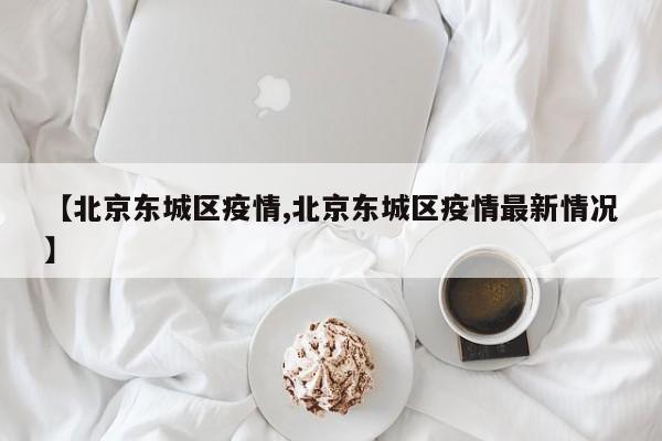 【北京东城区疫情,北京东城区疫情最新情况】