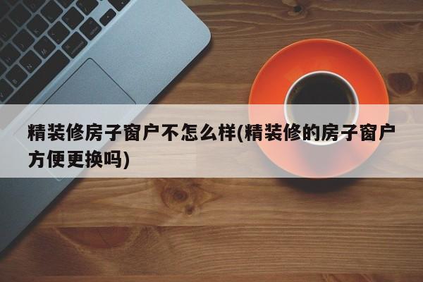 精装修房子窗户不怎么样(精装修的房子窗户方便更换吗)