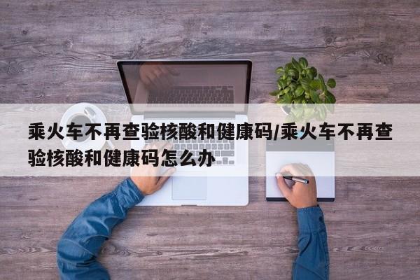 乘火车不再查验核酸和健康码/乘火车不再查验核酸和健康码怎么办