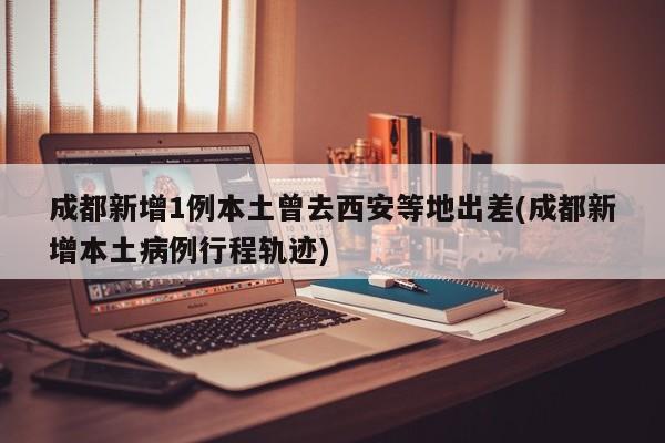 成都新增1例本土曾去西安等地出差(成都新增本土病例行程轨迹)