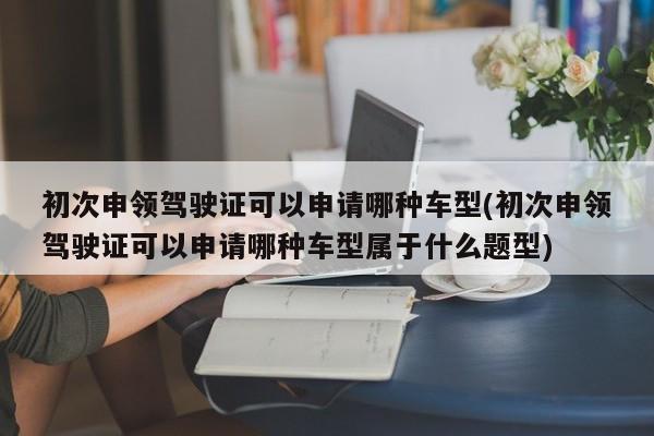 初次申领驾驶证可以申请哪种车型(初次申领驾驶证可以申请哪种车型属于什么题型)