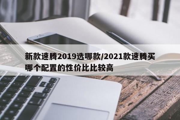 新款速腾2019选哪款/2021款速腾买哪个配置的性价比比较高