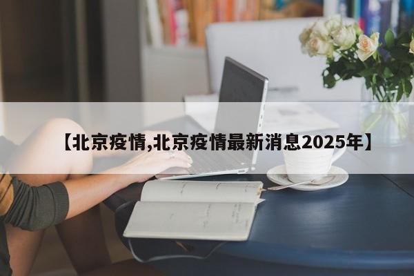 【北京疫情,北京疫情最新消息2025年】