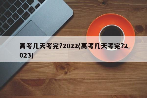 高考几天考完?2022(高考几天考完?2023)