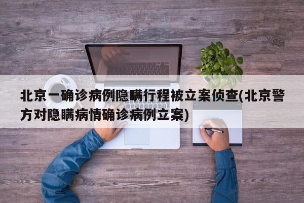 北京一确诊病例隐瞒行程被立案侦查(北京警方对隐瞒病情确诊病例立案)